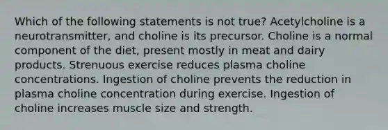 Which of the following statements is not true? Acetylcholine is a neurotransmitter, and choline is its precursor. Choline is a normal component of the diet, present mostly in meat and dairy products. Strenuous exercise reduces plasma choline concentrations. Ingestion of choline prevents the reduction in plasma choline concentration during exercise. Ingestion of choline increases muscle size and strength.