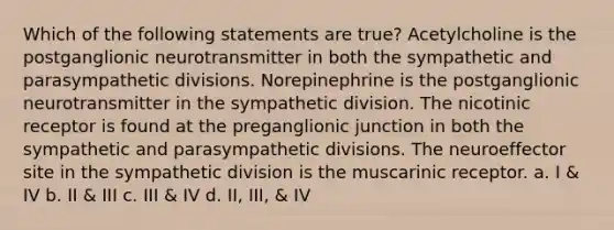 Which of the following statements are true? Acetylcholine is the postganglionic neurotransmitter in both the sympathetic and parasympathetic divisions. Norepinephrine is the postganglionic neurotransmitter in the sympathetic division. The nicotinic receptor is found at the preganglionic junction in both the sympathetic and parasympathetic divisions. The neuroeffector site in the sympathetic division is the muscarinic receptor. a. I & IV b. II & III c. III & IV d. II, III, & IV