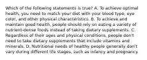 Which of the following statements is true? A. To achieve optimal health, you need to match your diet with your blood type, eye color, and other physical characteristics. B. To achieve and maintain good health, people should rely on eating a variety of nutrient-dense foods instead of taking dietary supplements. C. Regardless of their ages and physical conditions, people don't need to take dietary supplements that include vitamins and minerals. D. Nutritional needs of healthy people generally don't vary during different life stages, such as infancy and pregnancy.