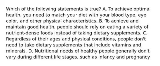 Which of the following statements is true? A. To achieve optimal health, you need to match your diet with your blood type, eye color, and other physical characteristics. B. To achieve and maintain good health, people should rely on eating a variety of nutrient-dense foods instead of taking dietary supplements. C. Regardless of their ages and physical conditions, people don't need to take dietary supplements that include vitamins and minerals. D. Nutritional needs of healthy people generally don't vary during different life stages, such as infancy and pregnancy.