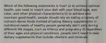 Which of the following statements is true? a) to achieve optimal health, you need to match your diet with your blood type, eye color, and other physical characteristics b) to achieve and maintain good health, people should rely on eating a variety of nutrient-dense foods instead of taking dietary supplements c) nutritional needs of healthy people generally don't vary during different life stages, such as infancy and pregnancy d) regardless of their ages and physical conditions, people don't need to take dietary supplements that include vitamins and minerals