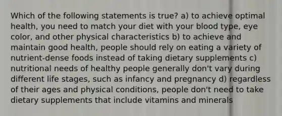 Which of the following statements is true? a) to achieve optimal health, you need to match your diet with your blood type, eye color, and other physical characteristics b) to achieve and maintain good health, people should rely on eating a variety of nutrient-dense foods instead of taking dietary supplements c) nutritional needs of healthy people generally don't vary during different life stages, such as infancy and pregnancy d) regardless of their ages and physical conditions, people don't need to take dietary supplements that include vitamins and minerals