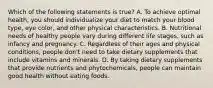 Which of the following statements is true? A. To achieve optimal health, you should individualize your diet to match your blood type, eye color, and other physical characteristics. B. Nutritional needs of healthy people vary during different life stages, such as infancy and pregnancy. C. Regardless of their ages and physical conditions, people don't need to take dietary supplements that include vitamins and minerals. D. By taking dietary supplements that provide nutrients and phytochemicals, people can maintain good health without eating foods.