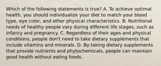 Which of the following statements is true? A. To achieve optimal health, you should individualize your diet to match your blood type, eye color, and other physical characteristics. B. Nutritional needs of healthy people vary during different life stages, such as infancy and pregnancy. C. Regardless of their ages and physical conditions, people don't need to take dietary supplements that include vitamins and minerals. D. By taking dietary supplements that provide nutrients and phytochemicals, people can maintain good health without eating foods.