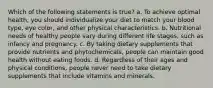 Which of the following statements is true? a. To achieve optimal health, you should individualize your diet to match your blood type, eye color, and other physical characteristics. b. Nutritional needs of healthy people vary during different life stages, such as infancy and pregnancy. c. By taking dietary supplements that provide nutrients and phytochemicals, people can maintain good health without eating foods. d. Regardless of their ages and physical conditions, people never need to take dietary supplements that include vitamins and minerals.