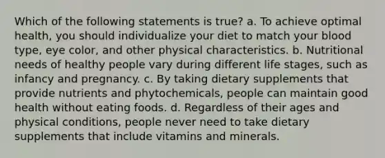 Which of the following statements is true? a. To achieve optimal health, you should individualize your diet to match your blood type, eye color, and other physical characteristics. b. Nutritional needs of healthy people vary during different life stages, such as infancy and pregnancy. c. By taking dietary supplements that provide nutrients and phytochemicals, people can maintain good health without eating foods. d. Regardless of their ages and physical conditions, people never need to take dietary supplements that include vitamins and minerals.