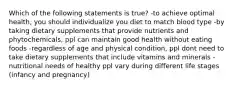 Which of the following statements is true? -to achieve optimal health, you should individualize you diet to match blood type -by taking dietary supplements that provide nutrients and phytochemicals, ppl can maintain good health without eating foods -regardless of age and physical condition, ppl dont need to take dietary supplements that include vitamins and minerals -nutritional needs of healthy ppl vary during different life stages (infancy and pregnancy)