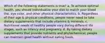 Which of the following statements is true? a. To achieve optimal health, you should individualize your diet to match your blood the, eye color, and other physical characteristics. b. Regardless of their age & physical conditions, people never need to take dietary supplements that include vitamins & minerals. c. Nutritional needs of healthy people vary during different life stages, such as infancy and pregnancy. d. By taking dietary supplements that provide nutrients and phytochemical, people can maintain good health without eating foods.