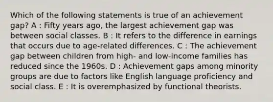 Which of the following statements is true of an achievement gap? A : Fifty years ago, the largest achievement gap was between social classes. B : It refers to the difference in earnings that occurs due to age-related differences. C : The achievement gap between children from high- and low-income families has reduced since the 1960s. D : Achievement gaps among minority groups are due to factors like English language proficiency and social class. E : It is overemphasized by functional theorists.