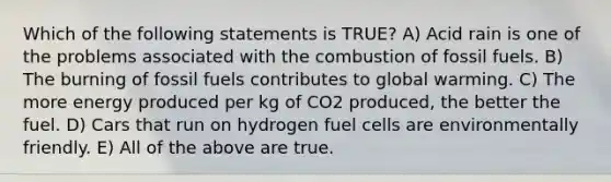 Which of the following statements is TRUE? A) Acid rain is one of the problems associated with the combustion of fossil fuels. B) The burning of fossil fuels contributes to global warming. C) The more energy produced per kg of CO2 produced, the better the fuel. D) Cars that run on hydrogen fuel cells are environmentally friendly. E) All of the above are true.