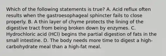 Which of the following statements is true? A. Acid reflux often results when the gastroesophageal sphincter fails to close properly. B. A thin layer of chyme protects the lining of the digestive tract from being broken down by enzymes. C. Hydrochloric acid (HCl) begins the partial digestion of fats in the small intestine. D. The body needs more time to digest a high-carbohydrate meal than a high-fat meal.