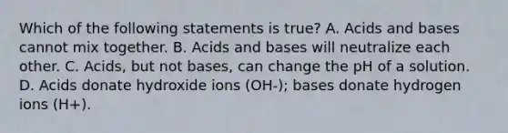 Which of the following statements is true? A. <a href='https://www.questionai.com/knowledge/kvCSAshSAf-acids-and-bases' class='anchor-knowledge'>acids and bases</a> cannot mix together. B. Acids and bases will neutralize each other. C. Acids, but not bases, can change the pH of a solution. D. Acids donate hydroxide ions (OH-); bases donate hydrogen ions (H+).