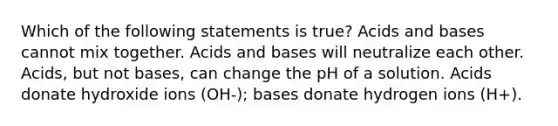 Which of the following statements is true? Acids and bases cannot mix together. Acids and bases will neutralize each other. Acids, but not bases, can change the pH of a solution. Acids donate hydroxide ions (OH-); bases donate hydrogen ions (H+).