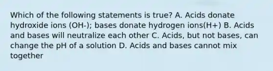 Which of the following statements is true? A. Acids donate hydroxide ions (OH-); bases donate hydrogen ions(H+) B. Acids and bases will neutralize each other C. Acids, but not bases, can change the pH of a solution D. Acids and bases cannot mix together