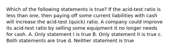 Which of the following statements is true? If the acid-test ratio is less than one, then paying off some current liabilities with cash will increase the acid-test (quick) ratio. A company could improve its acid-test ratio by selling some equipment it no longer needs for cash. A. Only statement I is true B. Only statement II is true c. Both statements are true d. Neither statement is true