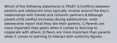 Which of the following statements is TRUE? A.Conflicts between parents and adolescent boys typically revolve around the boy's relationships with friends and romantic partners B.Although parent-child conflict increases during adolescence, most adolescents report that they like their parents. C.Parents are more important than peers when it comes to learning to cooperate with others. D.Peers are more important than parents when it comes to learning to interact with authority figures.