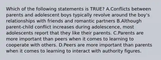 Which of the following statements is TRUE? A.Conflicts between parents and adolescent boys typically revolve around the boy's relationships with friends and romantic partners B.Although parent-child conflict increases during adolescence, most adolescents report that they like their parents. C.Parents are more important than peers when it comes to learning to cooperate with others. D.Peers are more important than parents when it comes to learning to interact with authority figures.