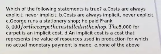 Which of the following statements is true? a.Costs are always explicit, never implicit. b.Costs are always implicit, never explicit. c.George runs a stationery shop; he paid Frank 5,000 for the carpet he installed in the shop. The5,000 for carpet is an implicit cost. d.An implicit cost is a cost that represents the value of resources used in production for which no actual monetary payment is made. e.none of the above