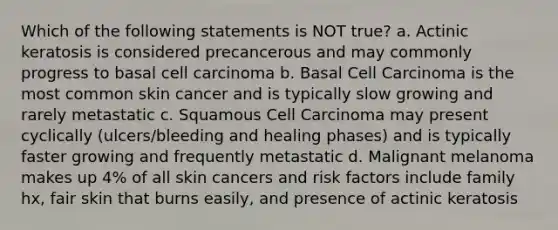 Which of the following statements is NOT true? a. Actinic keratosis is considered precancerous and may commonly progress to basal cell carcinoma b. Basal Cell Carcinoma is the most common skin cancer and is typically slow growing and rarely metastatic c. Squamous Cell Carcinoma may present cyclically (ulcers/bleeding and healing phases) and is typically faster growing and frequently metastatic d. Malignant melanoma makes up 4% of all skin cancers and risk factors include family hx, fair skin that burns easily, and presence of actinic keratosis