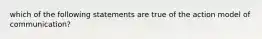 which of the following statements are true of the action model of communication?