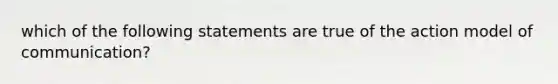 which of the following statements are true of the action model of communication?