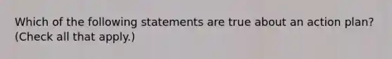 Which of the following statements are true about an action plan? (Check all that apply.)