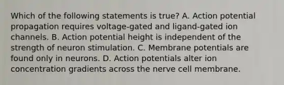 Which of the following statements is true? A. Action potential propagation requires voltage-gated and ligand-gated ion channels. B. Action potential height is independent of the strength of neuron stimulation. C. Membrane potentials are found only in neurons. D. Action potentials alter ion concentration gradients across the nerve cell membrane.