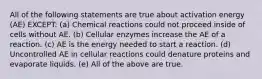 All of the following statements are true about activation energy (AE) EXCEPT: (a) Chemical reactions could not proceed inside of cells without AE. (b) Cellular enzymes increase the AE of a reaction. (c) AE is the energy needed to start a reaction. (d) Uncontrolled AE in cellular reactions could denature proteins and evaporate liquids. (e) All of the above are true.