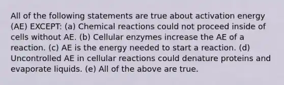 All of the following statements are true about activation energy (AE) EXCEPT: (a) Chemical reactions could not proceed inside of cells without AE. (b) Cellular enzymes increase the AE of a reaction. (c) AE is the energy needed to start a reaction. (d) Uncontrolled AE in cellular reactions could denature proteins and evaporate liquids. (e) All of the above are true.