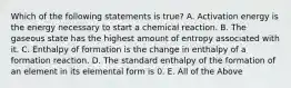 Which of the following statements is true? A. Activation energy is the energy necessary to start a chemical reaction. B. The gaseous state has the highest amount of entropy associated with it. C. Enthalpy of formation is the change in enthalpy of a formation reaction. D. The standard enthalpy of the formation of an element in its elemental form is 0. E. All of the Above