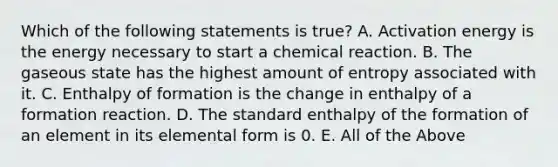 Which of the following statements is true? A. Activation energy is the energy necessary to start a chemical reaction. B. The gaseous state has the highest amount of entropy associated with it. C. Enthalpy of formation is the change in enthalpy of a formation reaction. D. The standard enthalpy of the formation of an element in its elemental form is 0. E. All of the Above