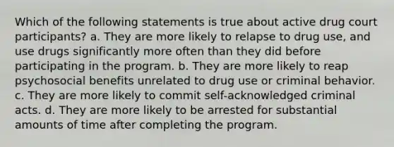 Which of the following statements is true about active drug court participants? a. They are more likely to relapse to drug use, and use drugs significantly more often than they did before participating in the program. b. They are more likely to reap psychosocial benefits unrelated to drug use or criminal behavior. c. They are more likely to commit self-acknowledged criminal acts. d. They are more likely to be arrested for substantial amounts of time after completing the program.