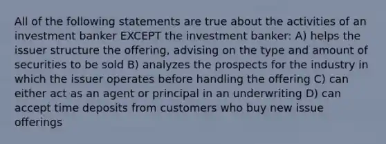 All of the following statements are true about the activities of an investment banker EXCEPT the investment banker: A) helps the issuer structure the offering, advising on the type and amount of securities to be sold B) analyzes the prospects for the industry in which the issuer operates before handling the offering C) can either act as an agent or principal in an underwriting D) can accept time deposits from customers who buy new issue offerings