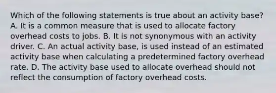 Which of the following statements is true about an activity base? A. It is a common measure that is used to allocate factory overhead costs to jobs. B. It is not synonymous with an activity driver. C. An actual activity base, is used instead of an estimated activity base when calculating a predetermined factory overhead rate. D. The activity base used to allocate overhead should not reflect the consumption of factory overhead costs.