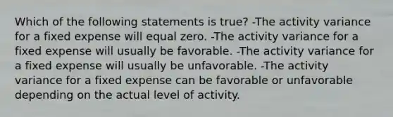 Which of the following statements is true? -The activity variance for a fixed expense will equal zero. -The activity variance for a fixed expense will usually be favorable. -The activity variance for a fixed expense will usually be unfavorable. -The activity variance for a fixed expense can be favorable or unfavorable depending on the actual level of activity.