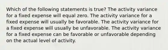 Which of the following statements is true? The activity variance for a fixed expense will equal zero. The activity variance for a fixed expense will usually be favorable. The activity variance for a fixed expense will usually be unfavorable. The activity variance for a fixed expense can be favorable or unfavorable depending on the actual level of activity.