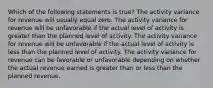 Which of the following statements is true? The activity variance for revenue will usually equal zero. The activity variance for revenue will be unfavorable if the actual level of activity is greater than the planned level of activity. The activity variance for revenue will be unfavorable if the actual level of activity is less than the planned level of activity. The activity variance for revenue can be favorable or unfavorable depending on whether the actual revenue earned is greater than or less than the planned revenue.