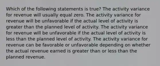 Which of the following statements is true? The activity variance for revenue will usually equal zero. The activity variance for revenue will be unfavorable if the actual level of activity is greater than the planned level of activity. The activity variance for revenue will be unfavorable if the actual level of activity is less than the planned level of activity. The activity variance for revenue can be favorable or unfavorable depending on whether the actual revenue earned is greater than or less than the planned revenue.