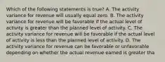 Which of the following statements is true? A. The activity variance for revenue will usually equal zero. B. The activity variance for revenue will be favorable if the actual level of activity is greater than the planned level of activity. C. The activity variance for revenue will be favorable if the actual level of activity is less than the planned level of activity. D. The activity variance for revenue can be favorable or unfavorable depending on whether the actual revenue earned is greater tha