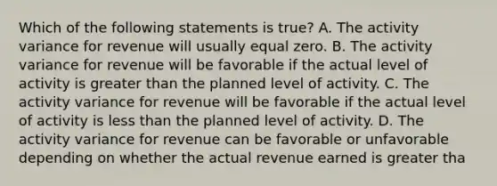 Which of the following statements is true? A. The activity variance for revenue will usually equal zero. B. The activity variance for revenue will be favorable if the actual level of activity is greater than the planned level of activity. C. The activity variance for revenue will be favorable if the actual level of activity is less than the planned level of activity. D. The activity variance for revenue can be favorable or unfavorable depending on whether the actual revenue earned is greater tha