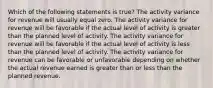 Which of the following statements is true? The activity variance for revenue will usually equal zero. The activity variance for revenue will be favorable if the actual level of activity is greater than the planned level of activity. The activity variance for revenue will be favorable if the actual level of activity is less than the planned level of activity. The activity variance for revenue can be favorable or unfavorable depending on whether the actual revenue earned is greater than or less than the planned revenue.