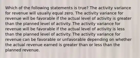 Which of the following statements is true? The activity variance for revenue will usually equal zero. The activity variance for revenue will be favorable if the actual level of activity is greater than the planned level of activity. The activity variance for revenue will be favorable if the actual level of activity is less than the planned level of activity. The activity variance for revenue can be favorable or unfavorable depending on whether the actual revenue earned is greater than or less than the planned revenue.