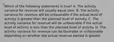 Which of the following statements is true? A. The activity variance for revenue will usually equal zero. B. The activity variance for revenue will be unfavorable if the actual level of activity is greater than the planned level of activity. C. The activity variance for revenue will be unfavorable if the actual level of activity is less than the planned level of activity. D. The activity variance for revenue can be favorable or unfavorable depending on whether the actual revenue earned is greater