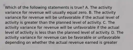 Which of the following statements is true? A. The activity variance for revenue will usually equal zero. B. The activity variance for revenue will be unfavorable if the actual level of activity is greater than the planned level of activity. C. The activity variance for revenue will be unfavorable if the actual level of activity is less than the planned level of activity. D. The activity variance for revenue can be favorable or unfavorable depending on whether the actual revenue earned is greater