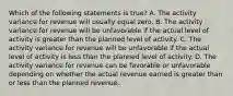 Which of the following statements is true? A. The activity variance for revenue will usually equal zero. B. The activity variance for revenue will be unfavorable if the actual level of activity is greater than the planned level of activity. C. The activity variance for revenue will be unfavorable if the actual level of activity is less than the planned level of activity. D. The activity variance for revenue can be favorable or unfavorable depending on whether the actual revenue earned is greater than or less than the planned revenue.