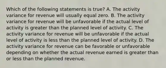 Which of the following statements is true? A. The activity variance for revenue will usually equal zero. B. The activity variance for revenue will be unfavorable if the actual level of activity is greater than the planned level of activity. C. The activity variance for revenue will be unfavorable if the actual level of activity is less than the planned level of activity. D. The activity variance for revenue can be favorable or unfavorable depending on whether the actual revenue earned is greater than or less than the planned revenue.