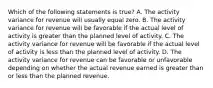 Which of the following statements is true? A. The activity variance for revenue will usually equal zero. B. The activity variance for revenue will be favorable if the actual level of activity is greater than the planned level of activity. C. The activity variance for revenue will be favorable if the actual level of activity is less than the planned level of activity. D. The activity variance for revenue can be favorable or unfavorable depending on whether the actual revenue earned is greater than or less than the planned revenue.