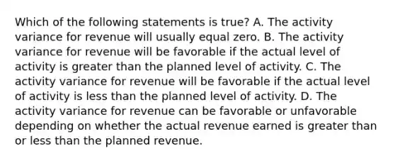 Which of the following statements is true? A. The activity variance for revenue will usually equal zero. B. The activity variance for revenue will be favorable if the actual level of activity is greater than the planned level of activity. C. The activity variance for revenue will be favorable if the actual level of activity is less than the planned level of activity. D. The activity variance for revenue can be favorable or unfavorable depending on whether the actual revenue earned is greater than or less than the planned revenue.