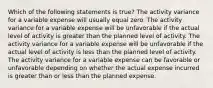 Which of the following statements is true? The activity variance for a variable expense will usually equal zero. The activity variance for a variable expense will be unfavorable if the actual level of activity is greater than the planned level of activity. The activity variance for a variable expense will be unfavorable if the actual level of activity is less than the planned level of activity. The activity variance for a variable expense can be favorable or unfavorable depending on whether the actual expense incurred is greater than or less than the planned expense.