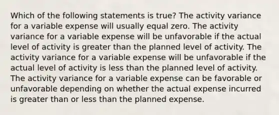 Which of the following statements is true? The activity variance for a variable expense will usually equal zero. The activity variance for a variable expense will be unfavorable if the actual level of activity is greater than the planned level of activity. The activity variance for a variable expense will be unfavorable if the actual level of activity is less than the planned level of activity. The activity variance for a variable expense can be favorable or unfavorable depending on whether the actual expense incurred is greater than or less than the planned expense.